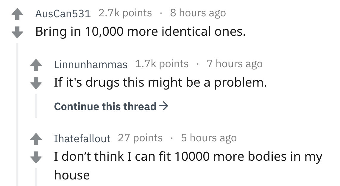 AusCan531 points 8 hours ago Bring in 10,000 more identical ones. Linnunhammas points 7 hours ago If it's drugs this might be a problem. Continue this thread > Ihatefallout 27 points 5 hours ago I don't think I can fit 10000 more bodies in my house