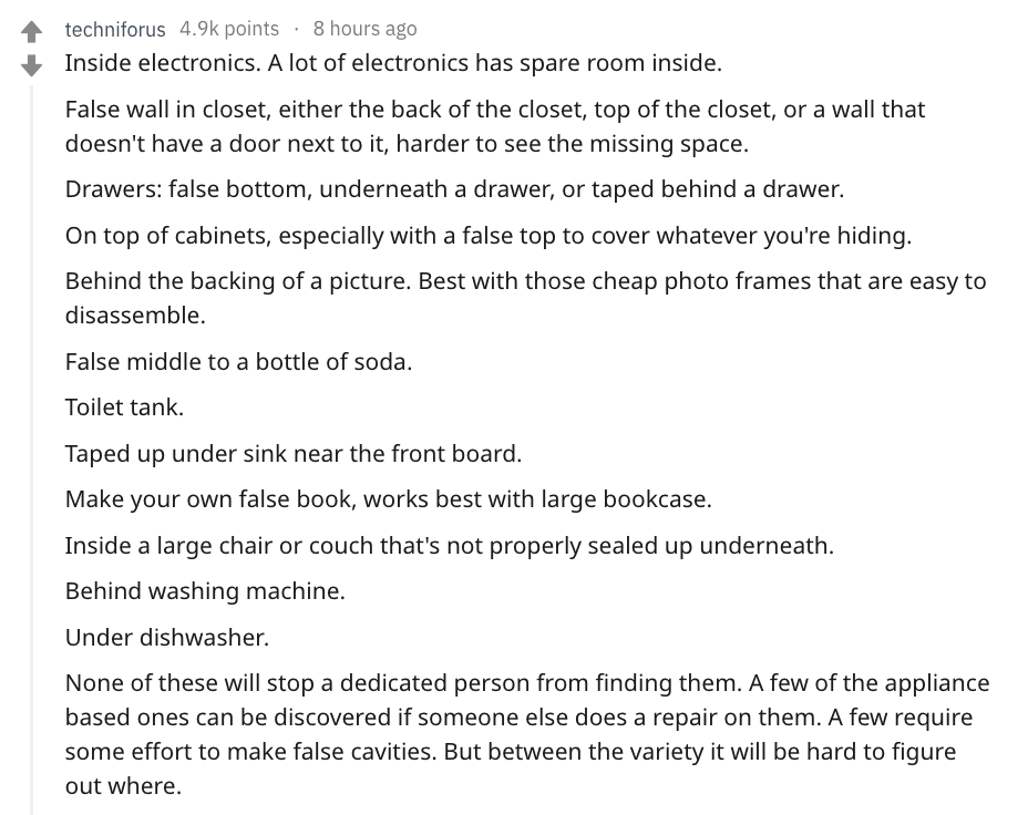 document - techniforus points 8 hours ago Inside electronics. A lot of electronics has spare room inside. False wall in closet, either the back of the closet, top of the closet, or a wall that doesn't have a door next to it, harder to see the missing spac