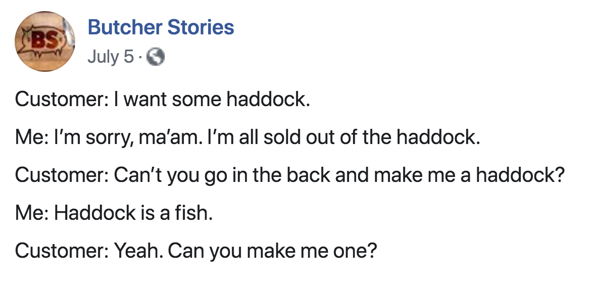 angle - Bs Butcher Stories July 5. Customer I want some haddock. Me I'm sorry, ma'am. I'm all sold out of the haddock. Customer Can't you go in the back and make me a haddock? Me Haddock is a fish. Customer Yeah. Can you make me one?