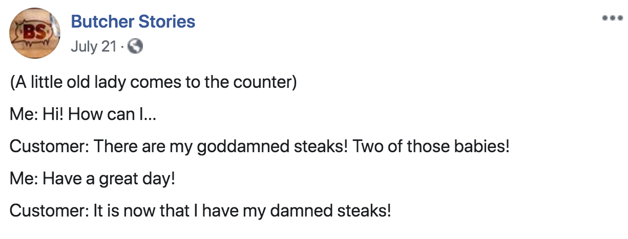 document - Bs Butcher Stories July 21. A little old lady comes to the counter Me Hi! How can I... Customer There are my goddamned steaks! Two of those babies! Me Have a great day! Customer It is now that I have my damned steaks!