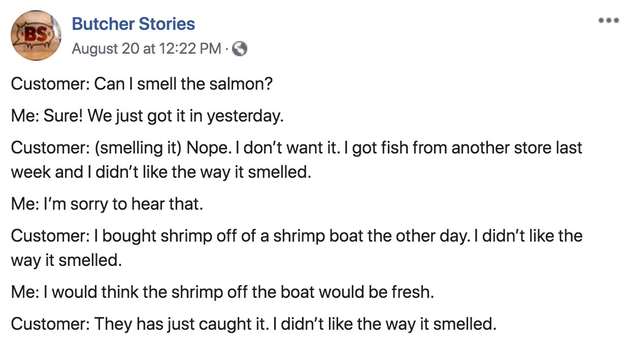 document - Butcher Stories August 20 at Customer Can I smell the salmon? Me Sure! We just got it in yesterday. Customer smelling it Nope. I don't want it. I got fish from another store last week and I didn't the way it smelled. Me I'm sorry to hear that. 
