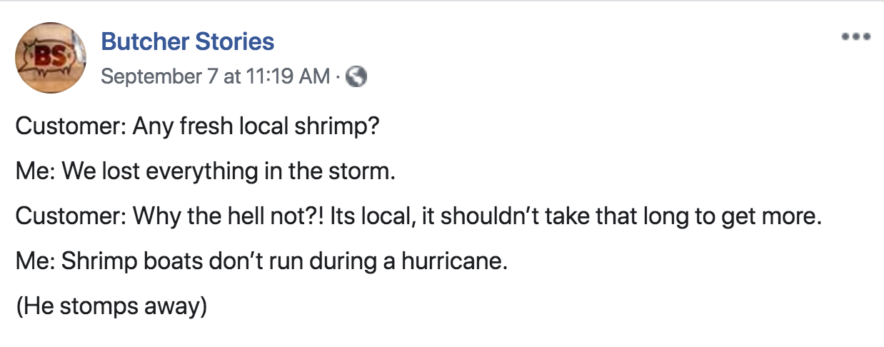 document - Bs Butcher Stories September 7 at Customer Any fresh local shrimp? Me We lost everything in the storm. Customer Why the hell not?! Its local, it shouldn't take that long to get more. Me Shrimp boats don't run during a hurricane. He stomps away