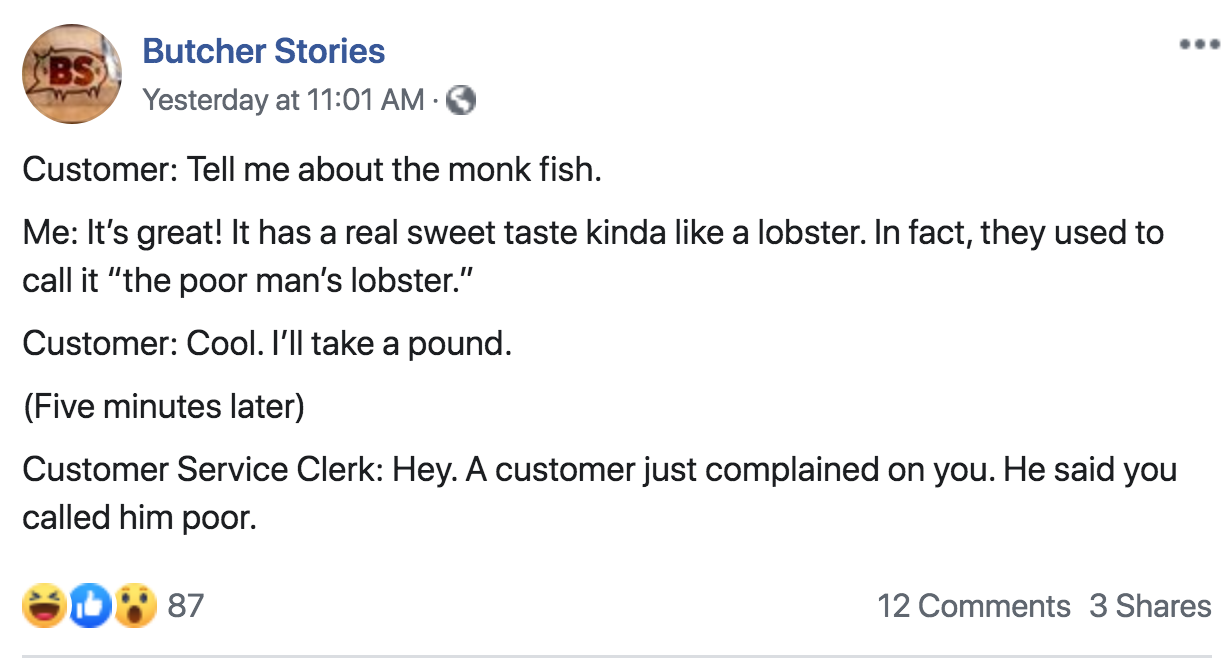 angle - Butcher Stories Yesterday at Customer Tell me about the monk fish. Me It's great! It has a real sweet taste kinda a lobster. In fact, they used to call it "the poor man's lobster." Customer Cool. I'll take a pound. Five minutes later Customer Serv
