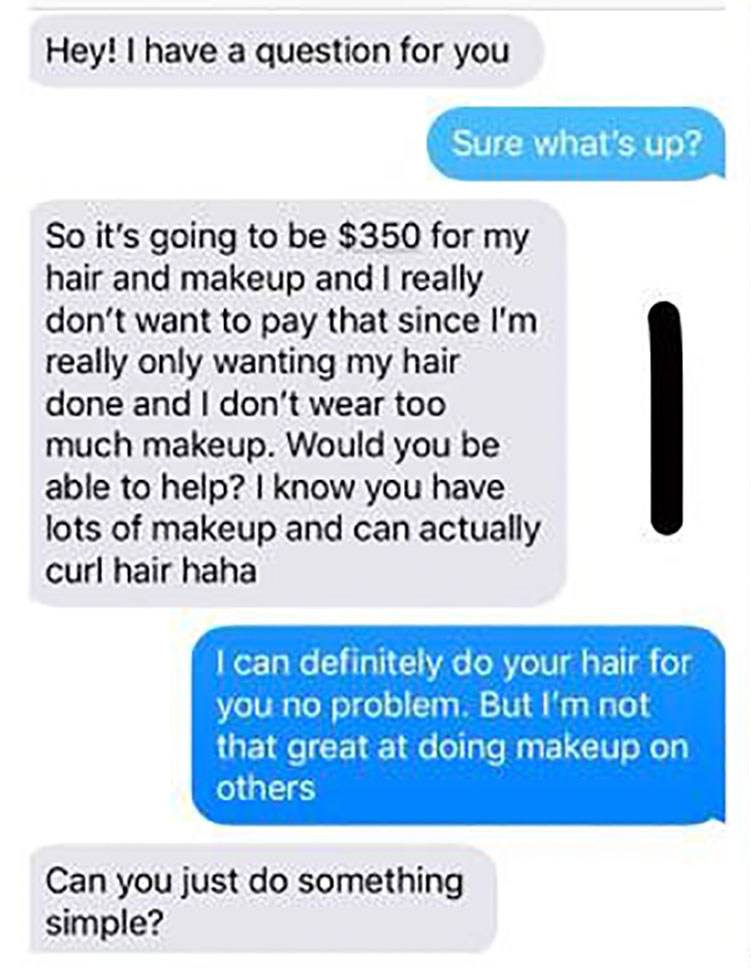 organization - Hey! I have a question for you Sure what's up? So it's going to be $350 for my hair and makeup and I really don't want to pay that since I'm really only wanting my hair done and I don't wear too much makeup. Would you be able to help? I kno