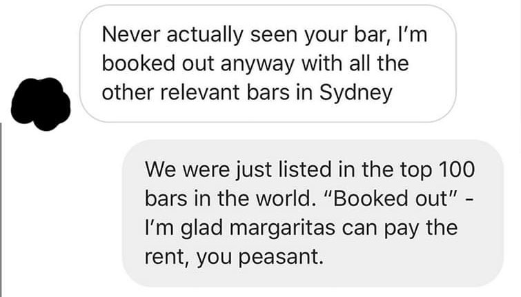 communication - Never actually seen your bar, I'm booked out anyway with all the other relevant bars in Sydney We were just listed in the top 100 bars in the world. "Booked out" I'm glad margaritas can pay the rent, you peasant.