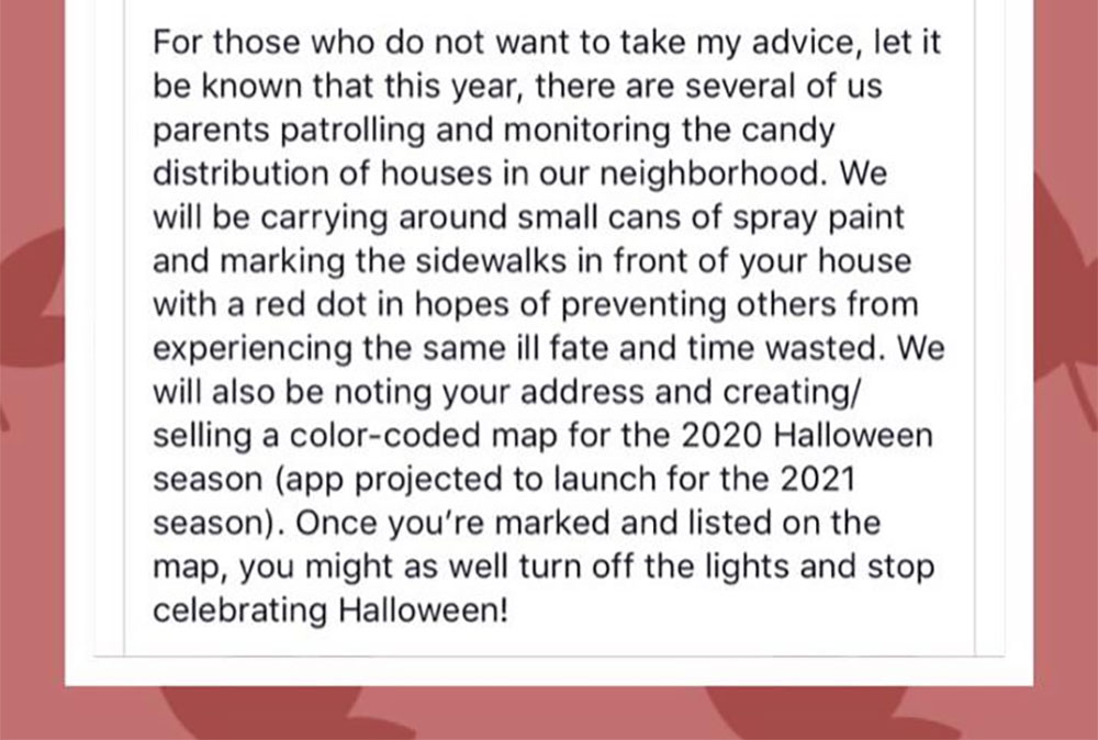 document - For those who do not want to take my advice, let it be known that this year, there are several of us parents patrolling and monitoring the candy distribution of houses in our neighborhood. We will be carrying around small cans of spray paint an