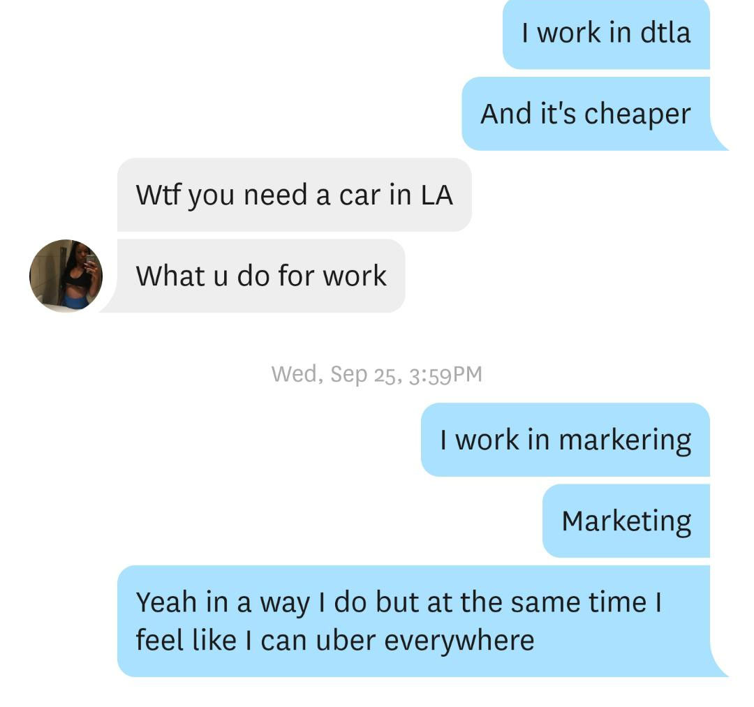 organization - I work in dtla And it's cheaper Wtf you need a car in La What u do for work Wed, Sep 25, Pm I work in markering Marketing Yeah in a way I do but at the same time I feel I can uber everywhere