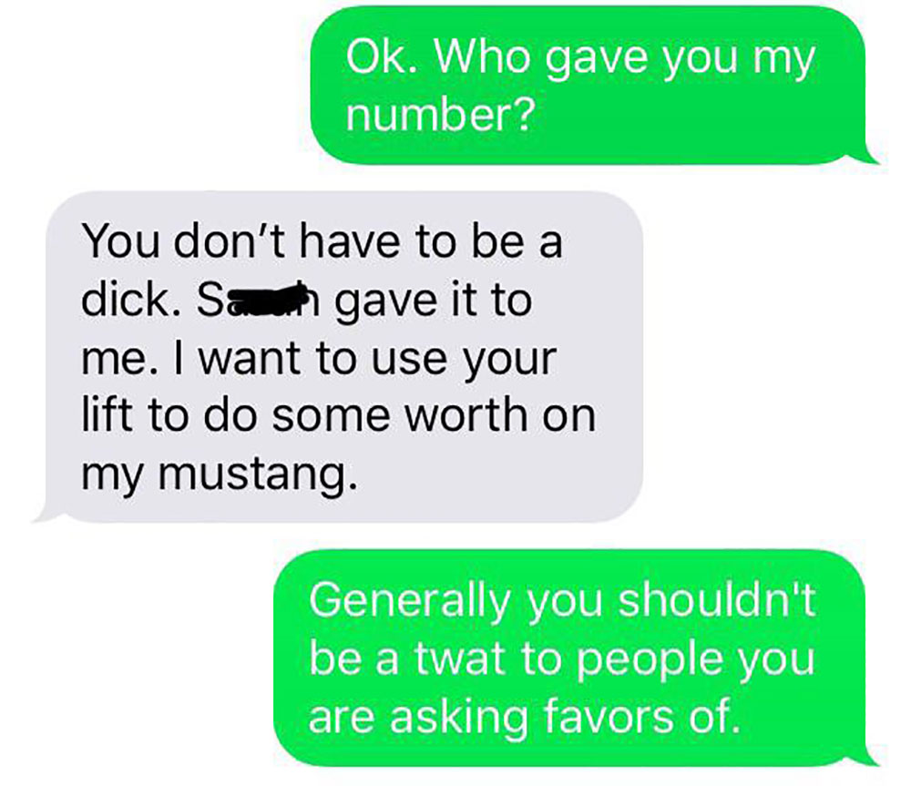 grass - Ok. Who gave you my number? You don't have to be a dick. Sau gave it to me. I want to use your lift to do some worth on my mustang. Generally you shouldn't be a twat to people you are asking favors of.