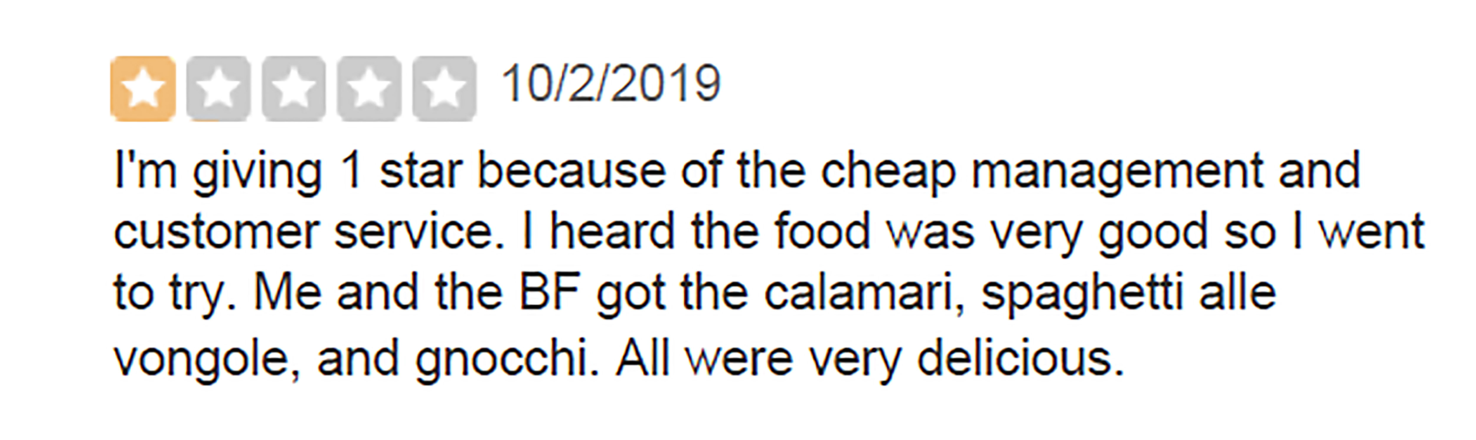 shaykh ubayd al jaabiree - 1022019 I'm giving 1 star because of the cheap management and customer service. I heard the food was very good so I went to try. Me and the Bf got the calamari, spaghetti alle vongole, and gnocchi. All were very delicious.