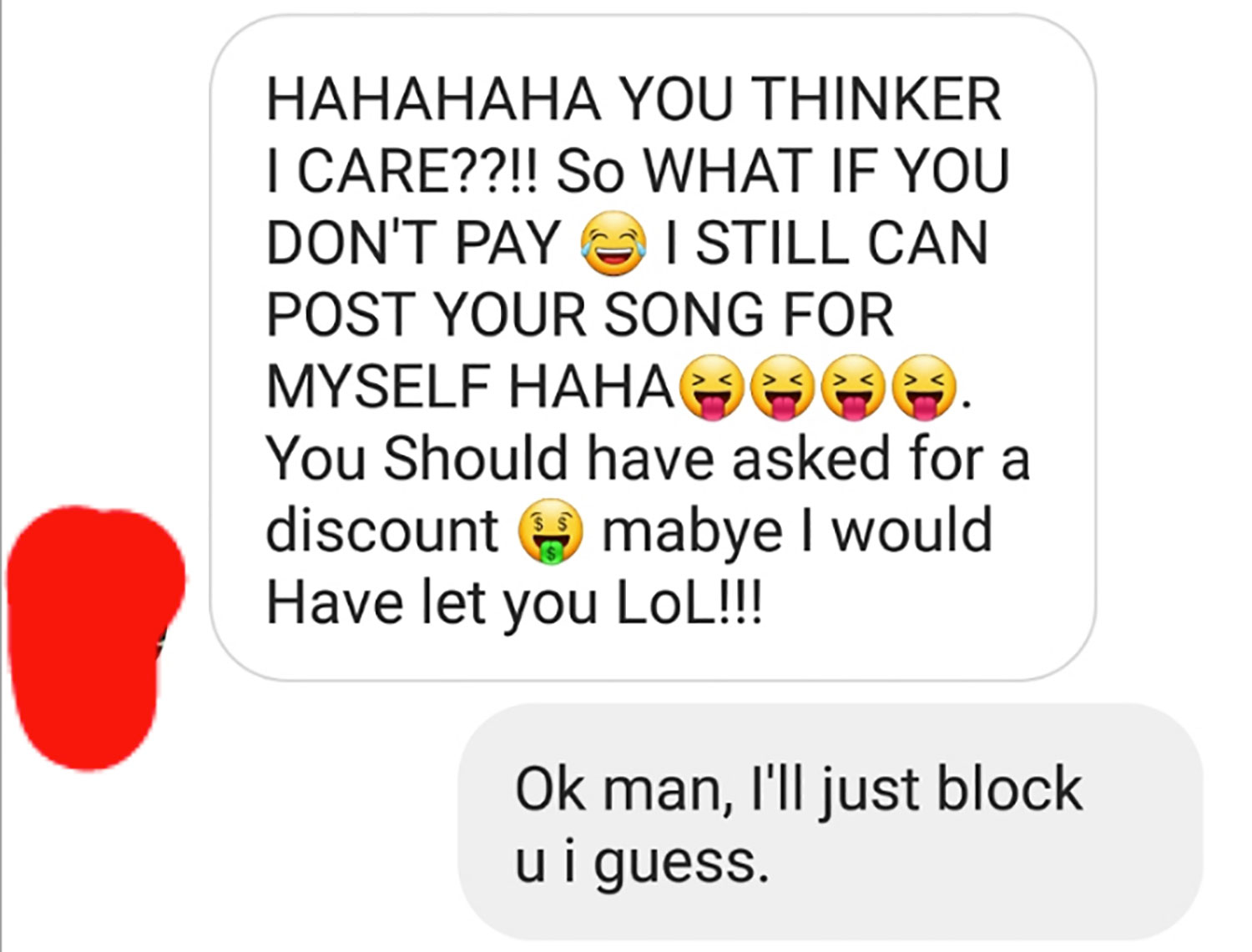 icon - Hahahaha You Thinker I Care??!! So What If You Don'T Pay I Still Can Post Your Song For Myself Haha . You Should have asked for a discount mabye I would Have let you Lol!!! Ok man, I'll just block u i guess.
