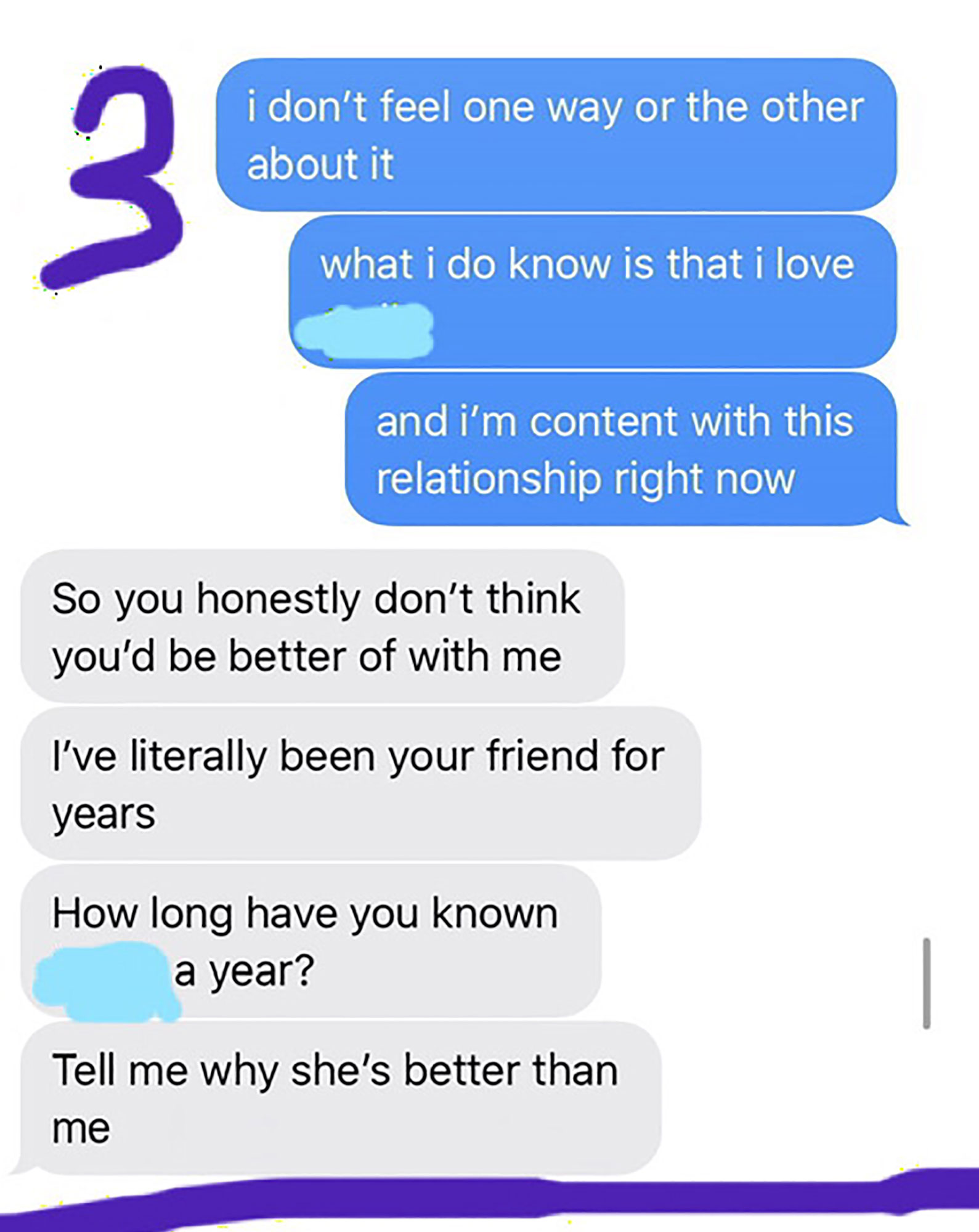 number - i don't feel one way or the other about it what i do know is that i love and i'm content with this relationship right now So you honestly don't think you'd be better of with me I've literally been your friend for years How long have you known a y