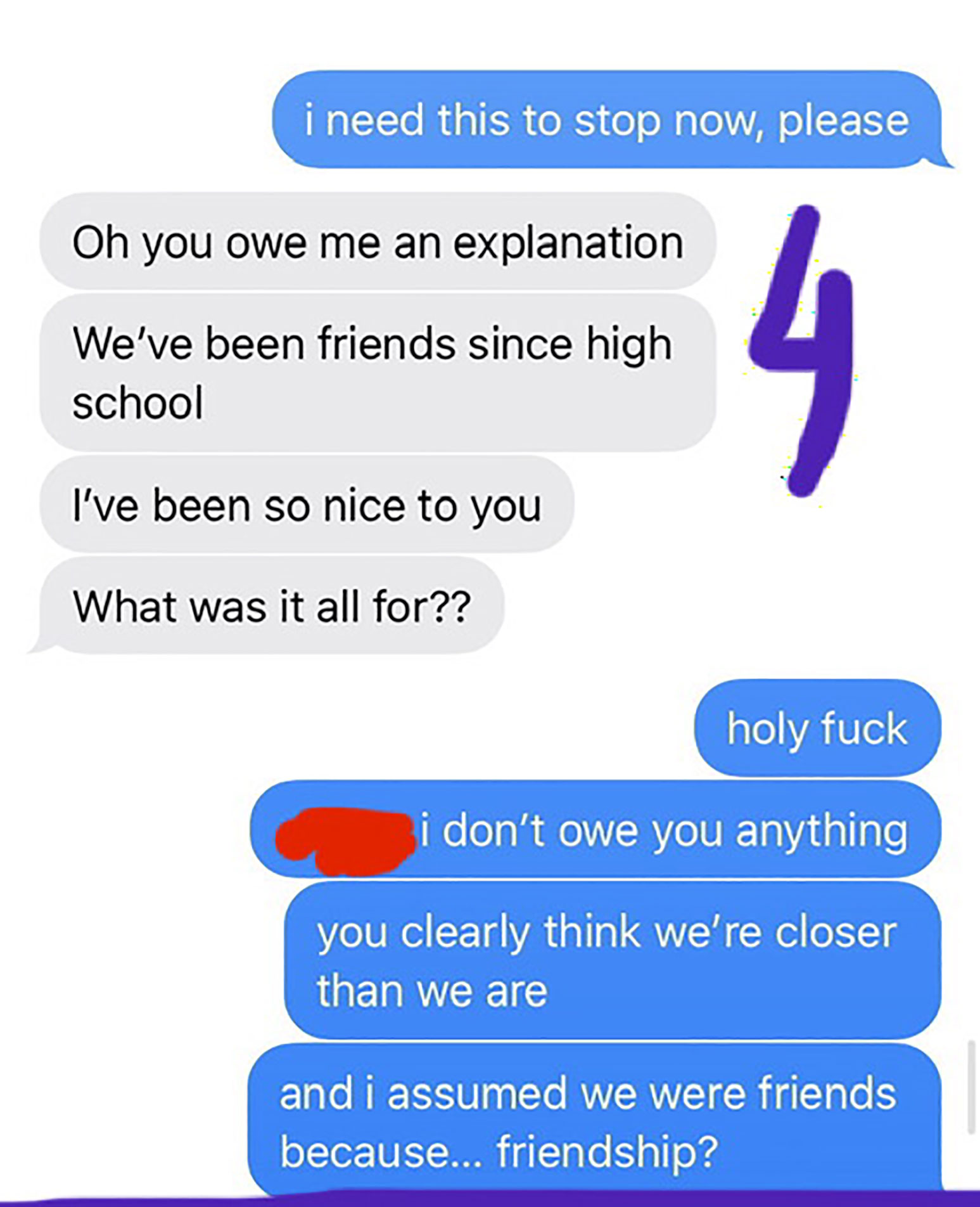 number - i need this to stop now, please Oh you owe me an explanation We've been friends since high school I've been so nice to you What was it all for?? holy fuck i don't owe you anything you clearly think we're closer than we are and i assumed we were f