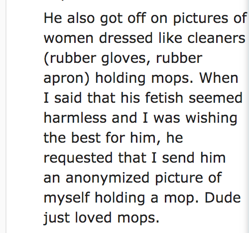 quotes - He also got off on pictures of women dressed cleaners rubber gloves, rubber apron holding mops. When I said that his fetish seemed harmless and I was wishing the best for him, he requested that I send him an anonymized picture of myself holding a