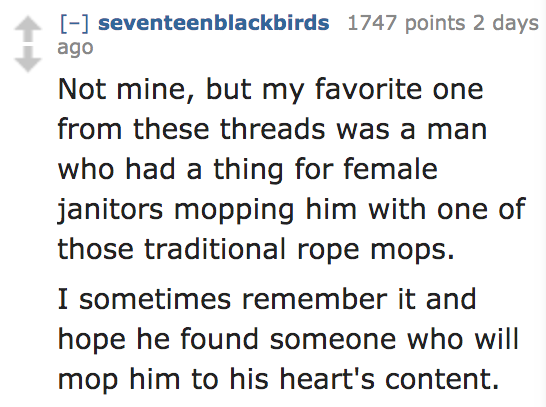 angle - seventeenblackbirds 1747 points 2 days ago Not mine, but my favorite one from these threads was a man who had a thing for female janitors mopping him with one of those traditional rope mops. I sometimes remember it and hope he found someone who wi