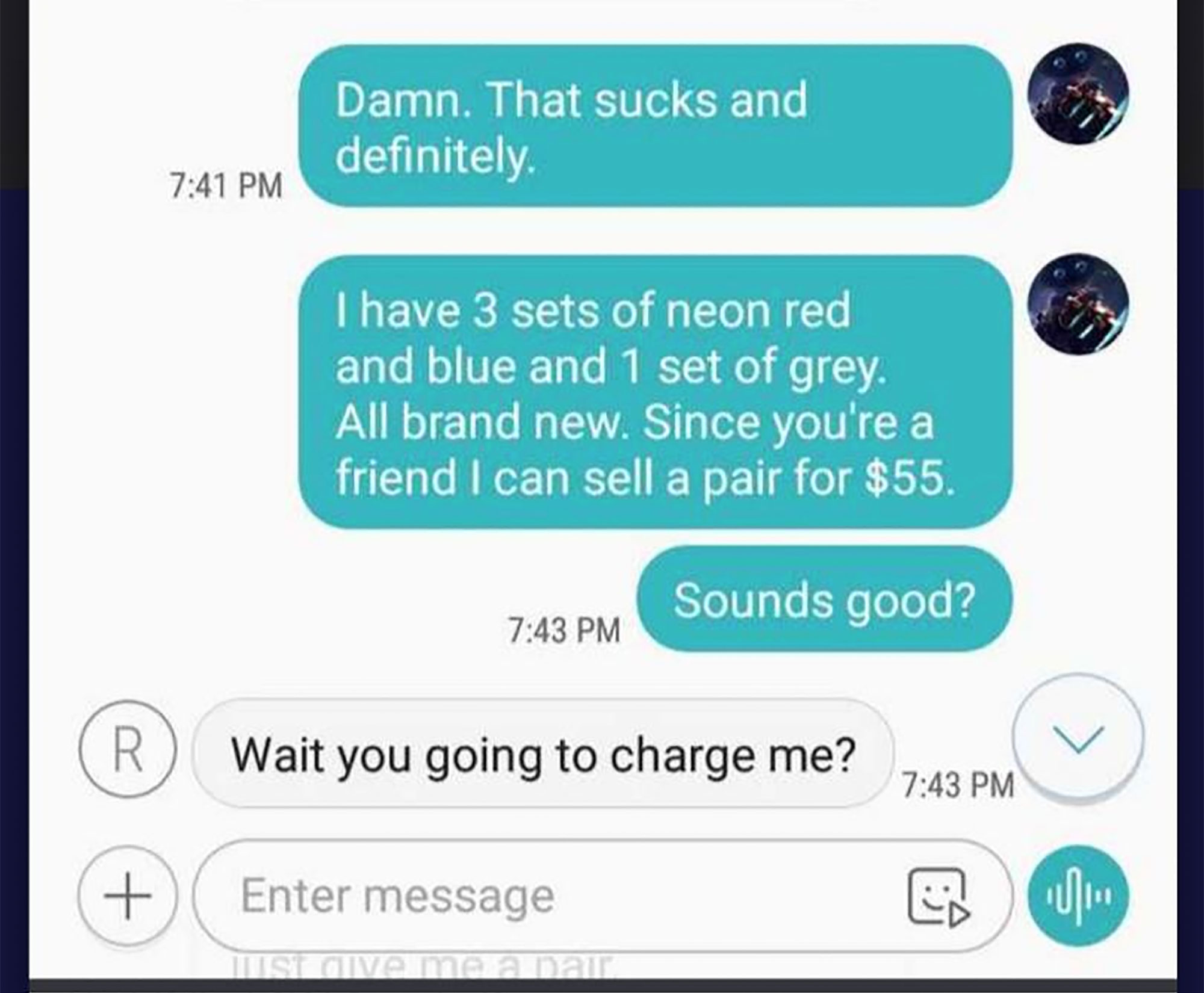 iphone error - Damn. That sucks and definitely I have 3 sets of neon red and blue and 1 set of grey. All brand new. Since you're a friend I can sell a pair for $55. Sounds good? Wait you going to charge me? Enter message Quivo maana