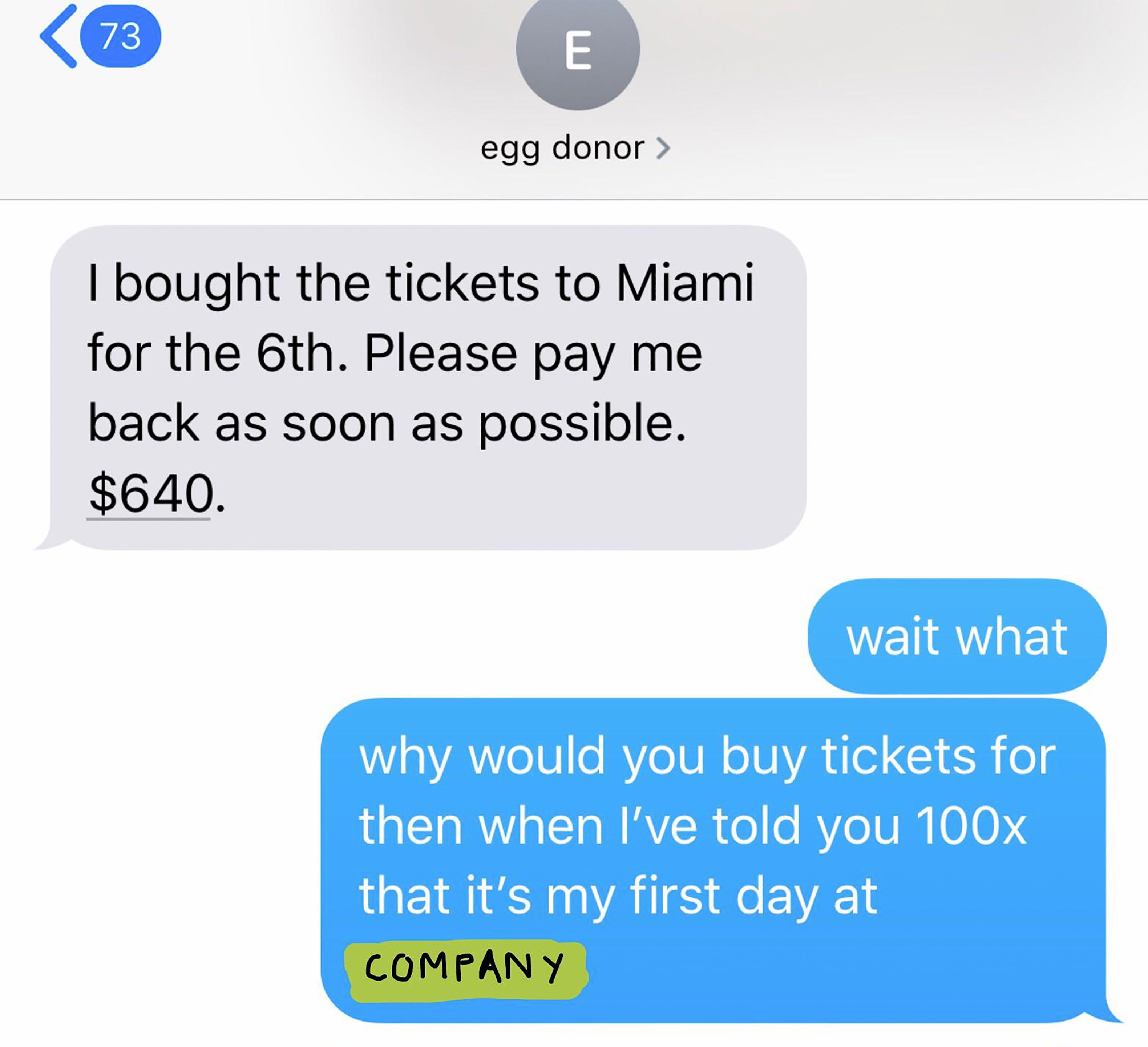 number - 73 egg donor > I bought the tickets to Miami for the 6th. Please pay me back as soon as possible. $640. wait what why would you buy tickets for then when I've told you 100x that it's my first day at Company