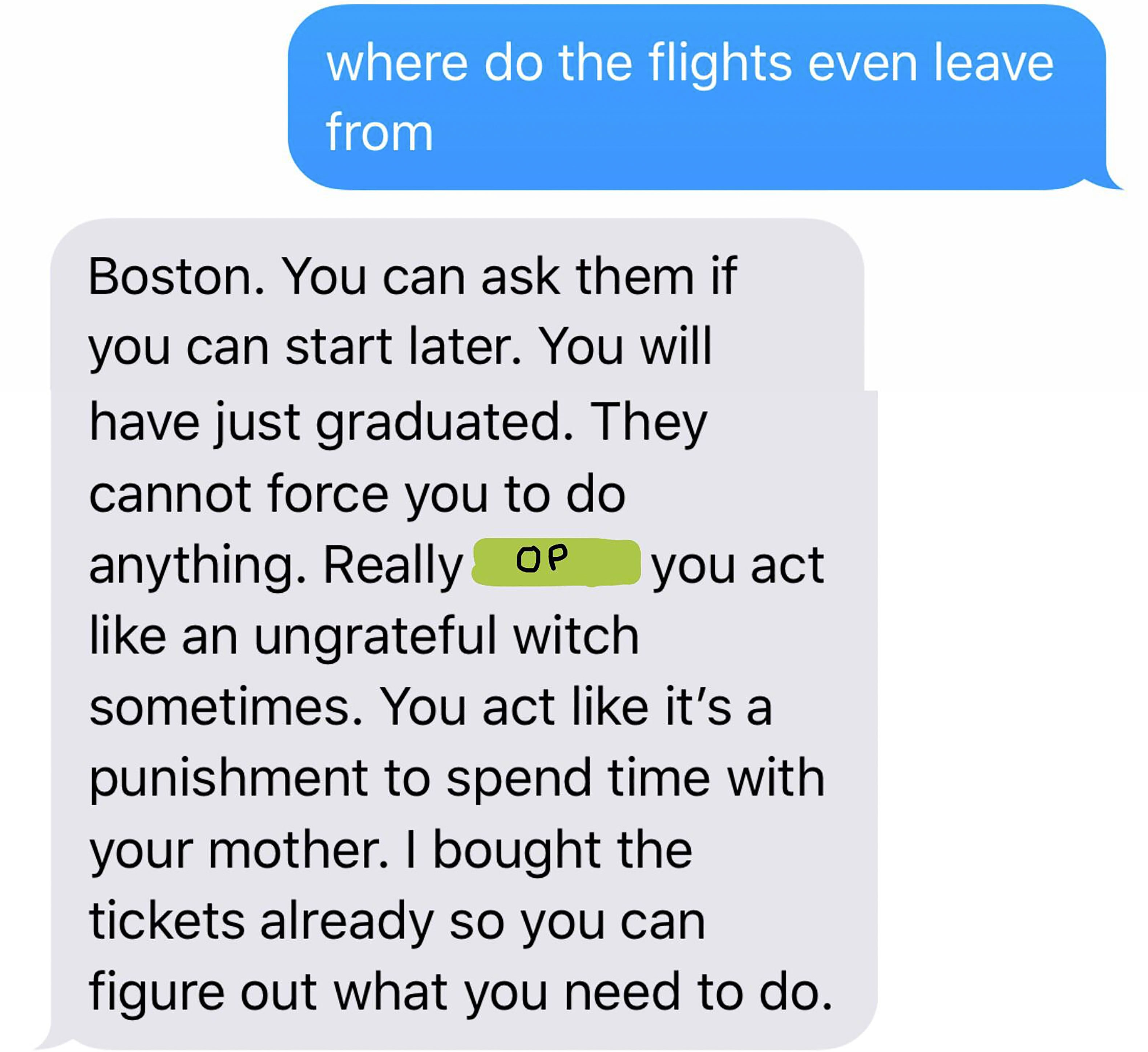 document - where do the flights even leave from Boston. You can ask them if you can start later. You will have just graduated. They cannot force you to do anything. Really Op you act an ungrateful witch sometimes. You act it's a punishment to spend time w