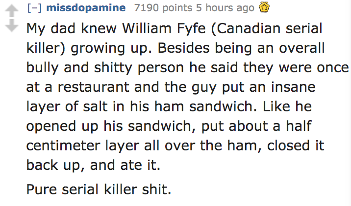 prevent senior - missdopamine 7190 points 5 hours ago My dad knew William Fyfe Canadian serial killer growing up. Besides being an overall bully and shitty person he said they were once at a restaurant and the guy put an insane layer of salt in his ham sa
