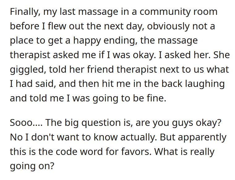 Text - Finally, my last massage in a community room before I flew out the next day, obviously not a place to get a happy ending, the massage therapist asked me if I was okay. I asked her. She giggled, told her friend therapist next to us what I had said, 
