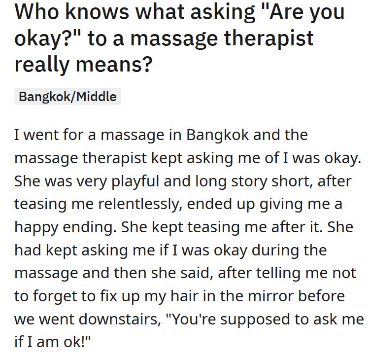 angle - Who knows what asking "Are you okay?" to a massage therapist really means? BangkokMiddle I went for a massage in Bangkok and the massage therapist kept asking me of I was okay. She was very playful and long story short, after teasing me relentless