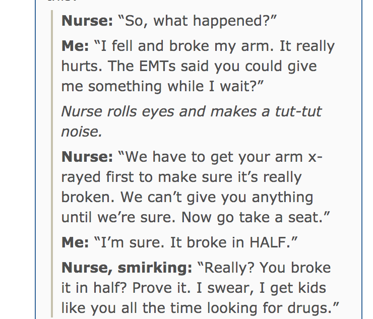 document - Nurse "So, what happened?" Me "I fell and broke my arm. It really hurts. The EMTs said you could give me something while I wait?" Nurse rolls eyes and makes a tuttut noise. Nurse "We have to get your arm x rayed first to make sure it's really b