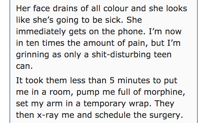 quotes - Her face drains of all colour and she looks she's going to be sick. She immediately gets on the phone. I'm now in ten times the amount of pain, but I'm grinning as only a shitdisturbing teen can. It took them less than 5 minutes to put me in a ro