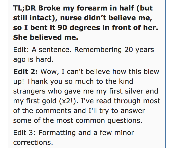 angle - Tl;Dr Broke my forearm in half but still intact, nurse didn't believe me, so I bent it 90 degrees in front of her. She believed me. Edit A sentence. Remembering 20 years ago is hard. Edit 2 Wow, I can't believe how this blew up! Thank you so much 