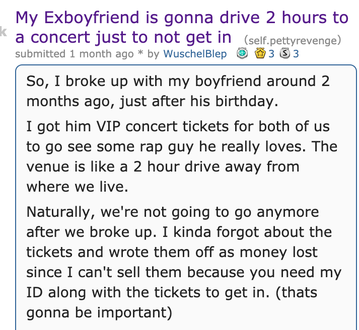 My Exboyfriend is gonna drive 2 hours to a concert just to not get in self.pettyrevenge submitted 1 month ago by WuschelBlep 3 3 3 So, I broke up with my boyfriend around 2 months ago, just after his birthday. I got him Vip concert tickets for both of us…