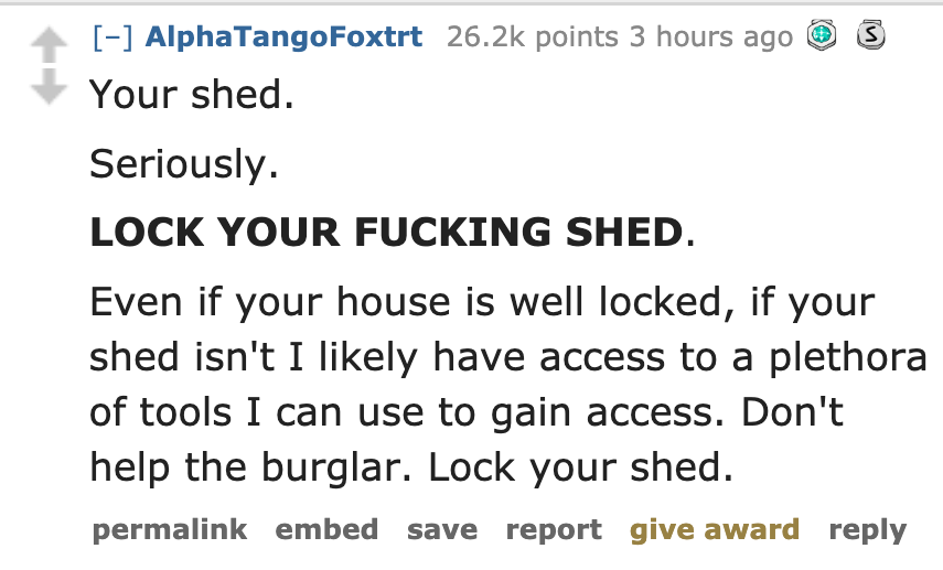df king - AlphaTangoFoxtrt points 3 hours ago S Your shed. Seriously. Lock Your Fucking Shed. Even if your house is well locked, if your shed isn't I ly have access to a plethora of tools I can use to gain access. Don't help the burglar. Lock your shed. p