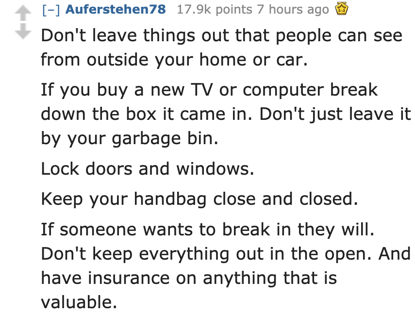 document - Auferstehen78 points 7 hours ago Don't leave things out that people can see from outside your home or car. If you buy a new Tv or computer break down the box it came in. Don't just leave it by your garbage bin. Lock doors and windows. Keep your