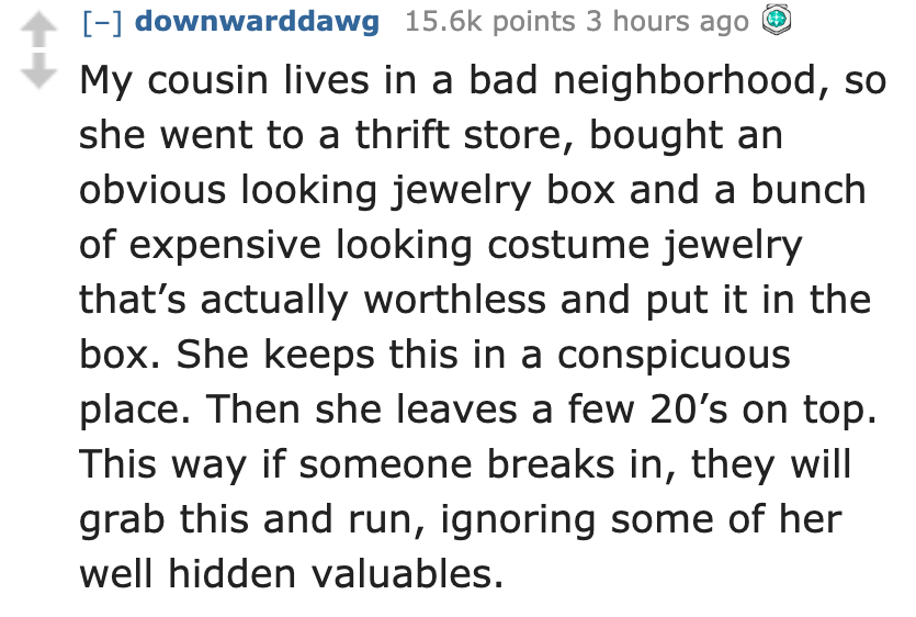 document - downwarddawg points 3 hours ago My cousin lives in a bad neighborhood, so she went to a thrift store, bought an obvious looking jewelry box and a bunch of expensive looking costume jewelry that's actually worthless and put it in the box. She ke