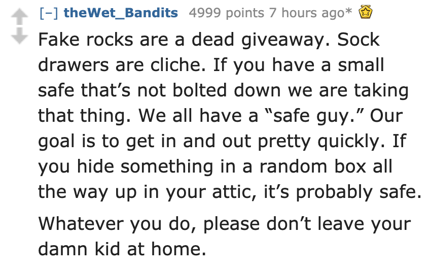 bold and italicized words - the Wet_Bandits 4999 points 7 hours ago Fake rocks are a dead giveaway. Sock drawers are cliche. If you have a small safe that's not bolted down we are taking that thing. We all have a "safe guy." Our goal is to get in and out 