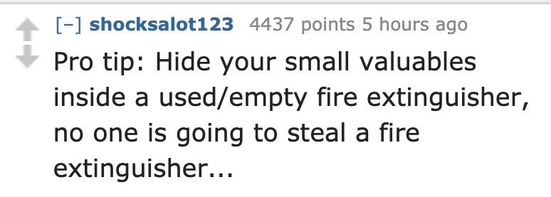 number - shocksalot123 4437 points 5 hours ago Pro tip Hide your small valuables inside a usedempty fire extinguisher, no one is going to steal a fire extinguisher...