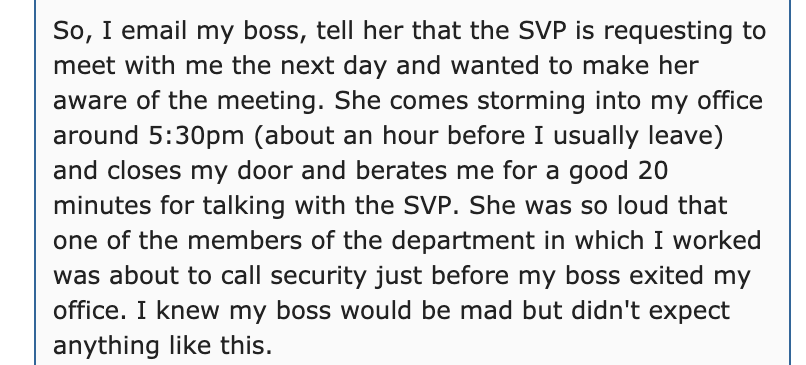 document - So, I email my boss, tell her that the Svp is requesting to meet with me the next day and wanted to make her aware of the meeting. She comes storming into my office around pm about an hour before I usually leave and closes my door and berates m