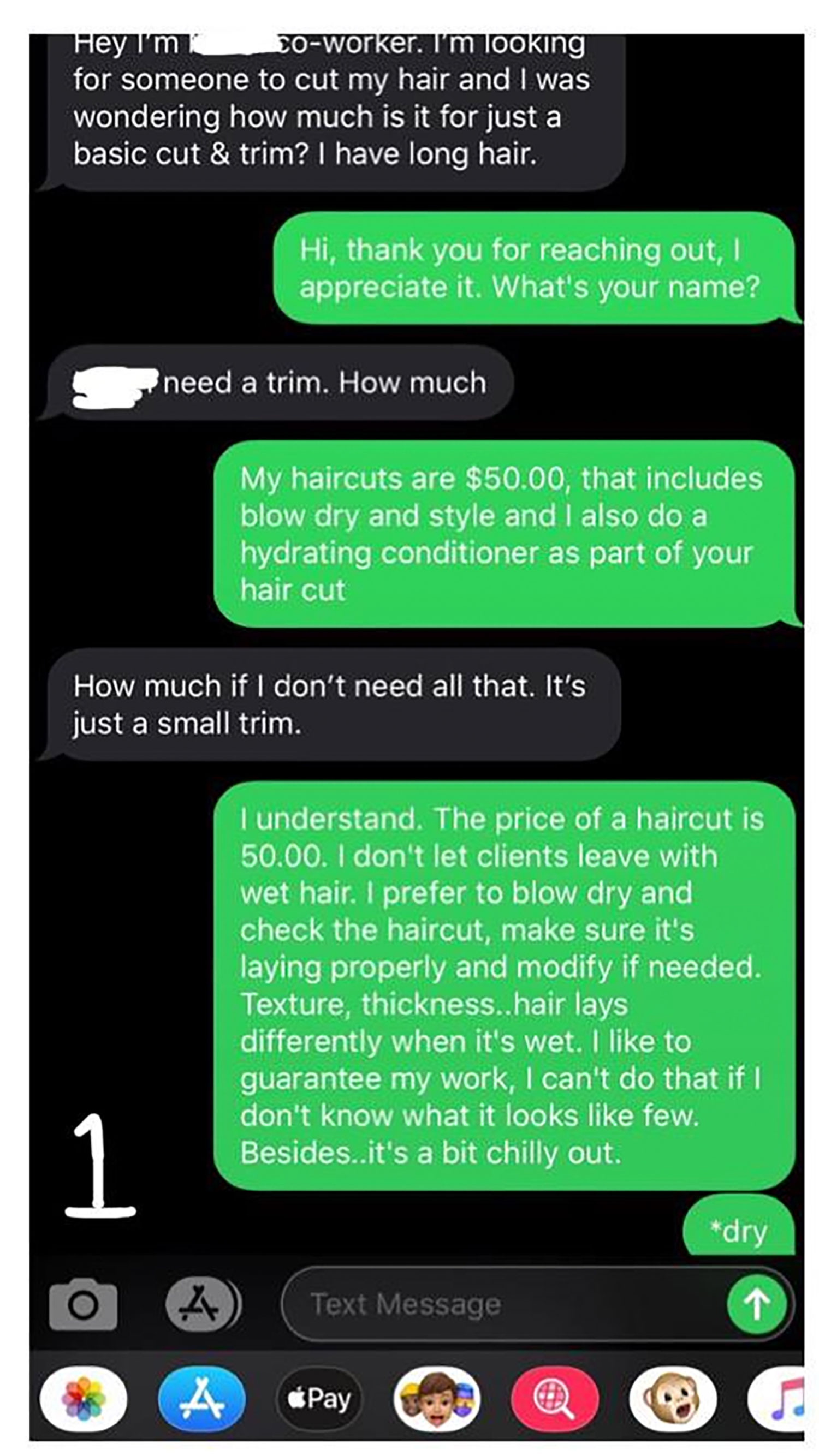 software - Hey I' m 0worker. I'm looking for someone to cut my hair and I was wondering how much is it for just a basic cut & trim? I have long hair. Hi, thank you for reaching out, appreciate it. What's your name? need a trim. How much My haircuts are $5