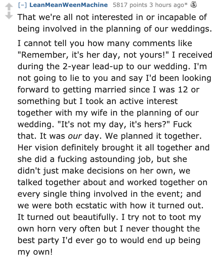 document - LeanMeanWeenMachine 5817 points 3 hours ago 3 That we're all not interested in or incapable of being involved in the planning of our weddings. I cannot tell you how many "Remember, it's her day, not yours!" I received during the 2year leadup to