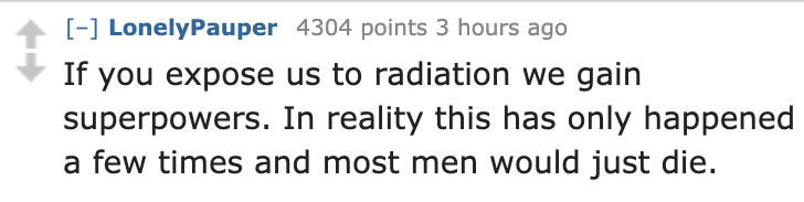 number - LonelyPauper 4304 points 3 hours ago If you expose us to radiation we gain superpowers. In reality this has only happened a few times and most men would just die.