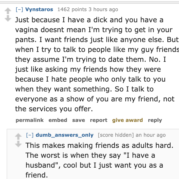 document - Vynstaros 1462 points 3 hours ago Just because I have a dick and you have a vagina doesnt mean I'm trying to get in your pants. I want friends just anyone else. But when I try to talk to people my guy friends they assume I'm trying to date them