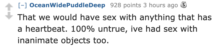 don t let people take advantage of your kindness - Ocean Wide PuddleDeep 928 points 3 hours ago S That we would have sex with anything that has a heartbeat. 100% untrue, ive had sex with inanimate objects too.