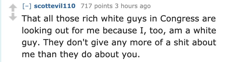 quotes - scottevil110 717 points 3 hours ago That all those rich white guys in Congress are looking out for me because I, too, am a white guy. They don't give any more of a shit about me than they do about you.