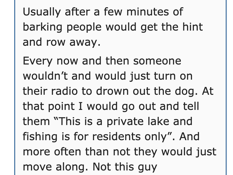 document - Usually after a few minutes of barking people would get the hint and row away. Every now and then someone wouldn't and would just turn on their radio to drown out the dog. At that point I would go out and tell them "This is a private lake and f