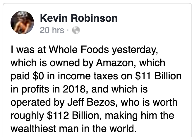 animal - Kevin Robinson 20 hrs I was at Whole Foods yesterday, which is owned by Amazon, which paid $0 in income taxes on $11 Billion in profits in 2018, and which is operated by Jeff Bezos, who is worth roughly $112 Billion, making him the wealthiest man