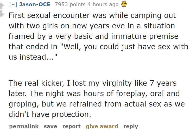 document - JasonOce 7953 points 4 hours ago First sexual encounter was while camping out with two girls on new years eve in a situation framed by a very basic and immature premise that ended in "Well, you could just have sex with us instead..." The real k