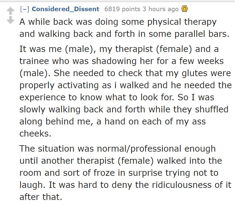 palavras - Considered_Dissent 6819 points 3 hours ago A while back was doing some physical therapy and walking back and forth in some parallel bars. It was me male, my therapist female and a trainee who was shadowing her for a few weeks male. She needed t