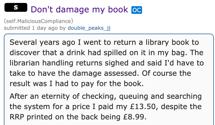 document - s Don't damage my book Oc self. MaliciousCompliance submitted 1 day ago by double_peaks_jj Several years ago I went to return a library book to discover that a drink had spilled on it in my bag. The librarian handling returns sighed and said I'