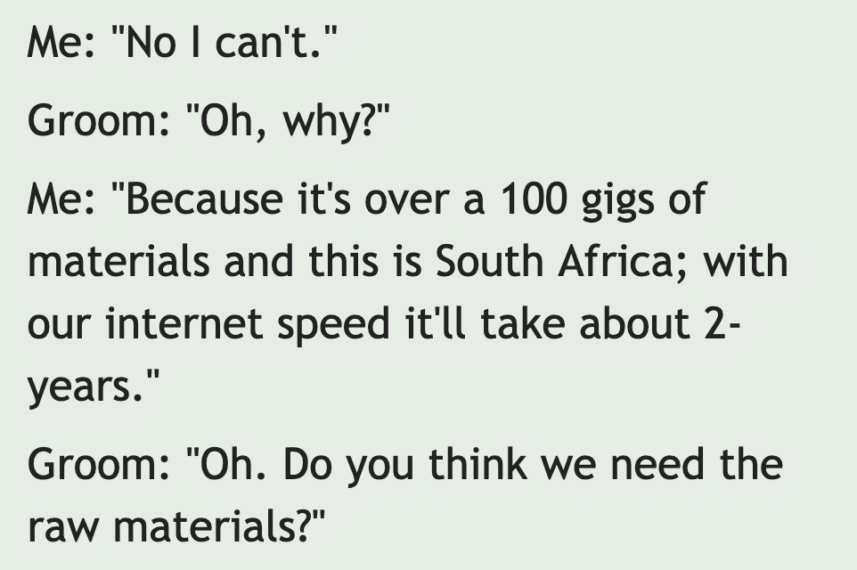 peer pressure quotes - Me "No I can't." Groom "Oh, why?" Me "Because it's over a 100 gigs of materials and this is South Africa; with our internet speed it'll take about 2 years." Groom "Oh. Do you think we need the raw materials?"