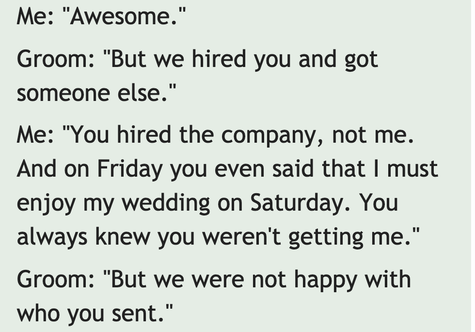 investigo - Me "Awesome." Groom "But we hired you and got someone else." Me "You hired the company, not me. And on Friday you even said that I must enjoy my wedding on Saturday. You always knew you weren't getting me." Groom "But we were not happy with wh