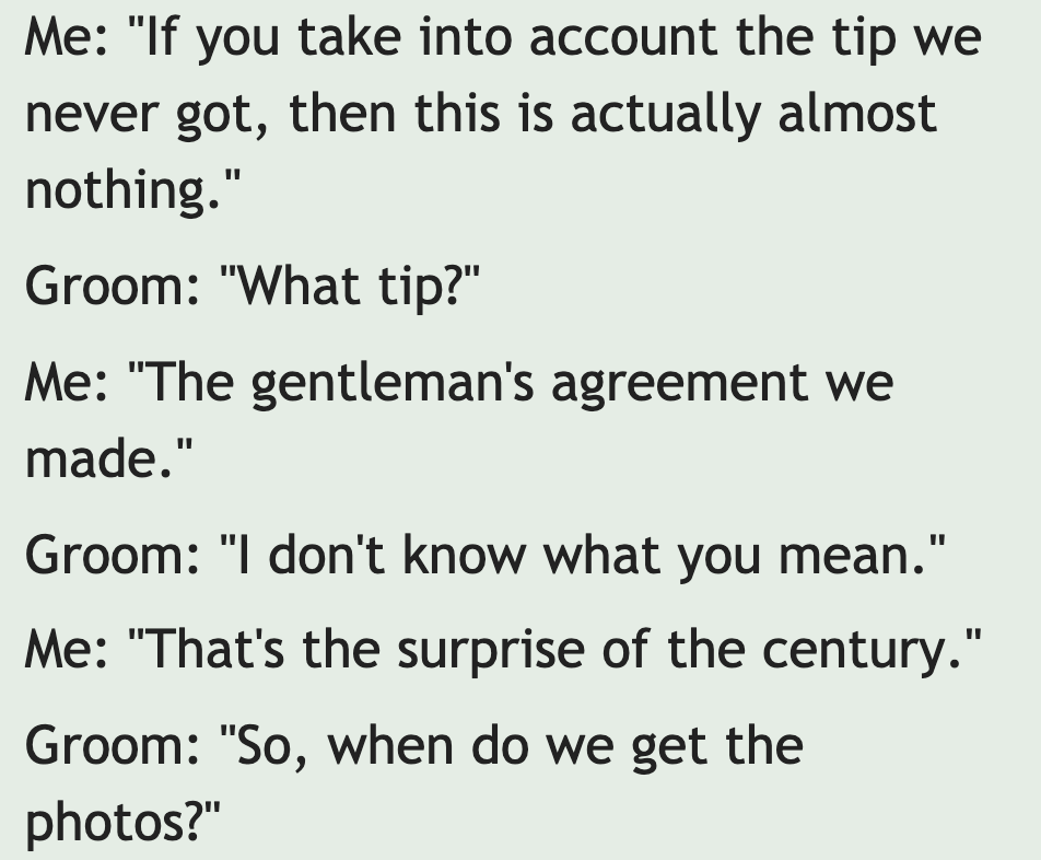 have until it's gone quotes - Me "If you take into account the tip we never got, then this is actually almost nothing." Groom "What tip?" Me "The gentleman's agreement we made." Groom "I don't know what you mean." Me "That's the surprise of the century." 
