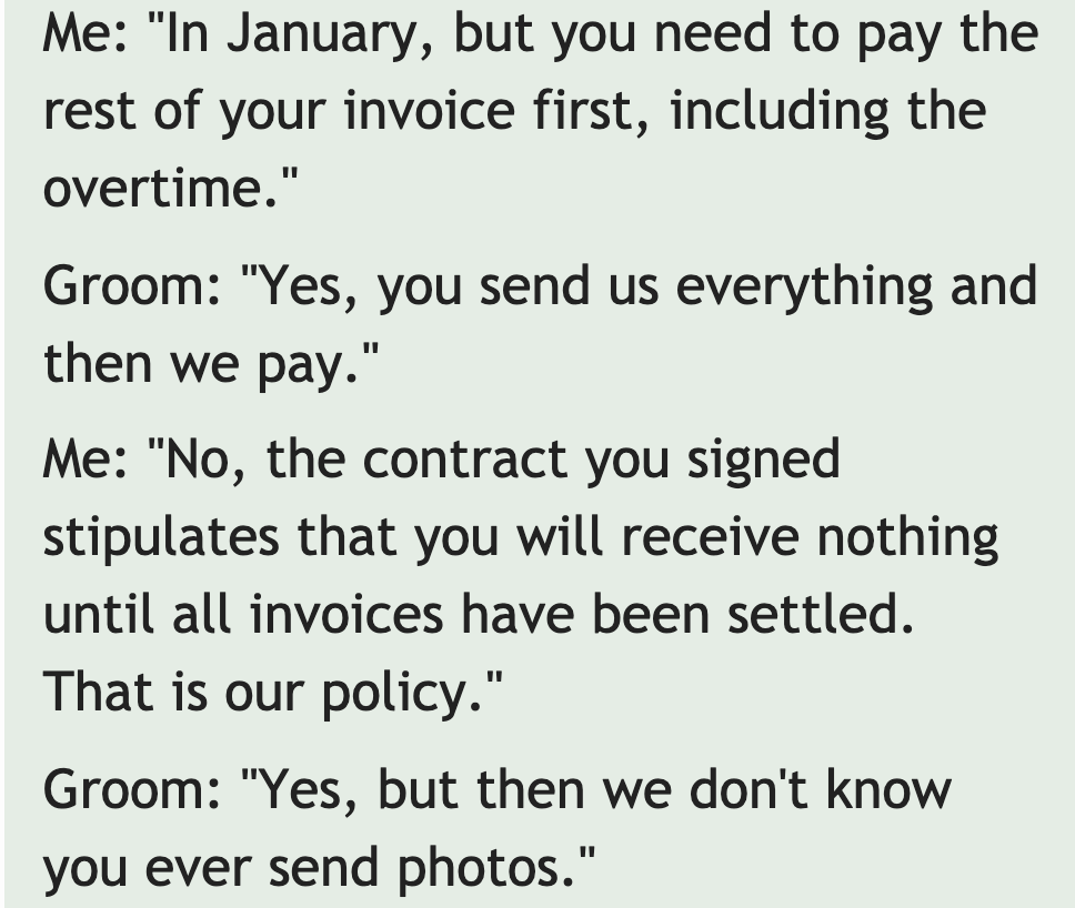 quotes - Me "In January, but you need to pay the rest of your invoice first, including the overtime." Groom "Yes, you send us everything and then we pay." Me "No, the contract you signed stipulates that you will receive nothing until all invoices have bee