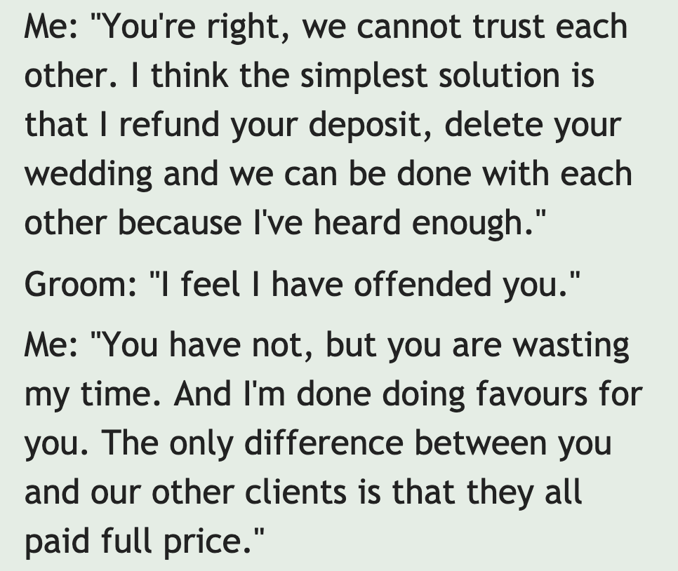 quotes - Me "You're right, we cannot trust each other. I think the simplest solution is that I refund your deposit, delete your wedding and we can be done with each other because I've heard enough." Groom "I feel I have offended you." Me "You have not, bu